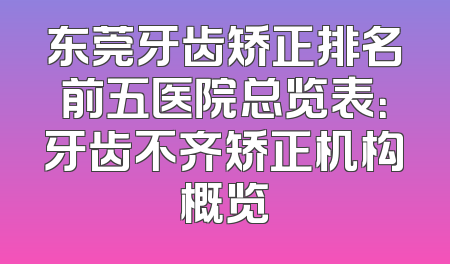 东莞牙齿矫正排名前五医院总览表：牙齿不齐矫正机构概览