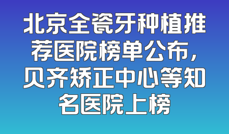 北京全瓷牙种植推荐医院榜单公布，贝齐矫正中心等知名医院上榜