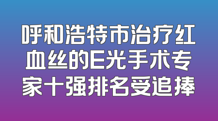 呼和浩特市治疗红血丝的E光手术专家十强排名受追捧