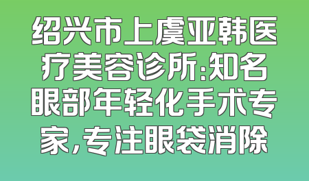 绍兴市上虞亚韩医疗美容诊所：知名眼部年轻化手术专家，专注眼袋消除
