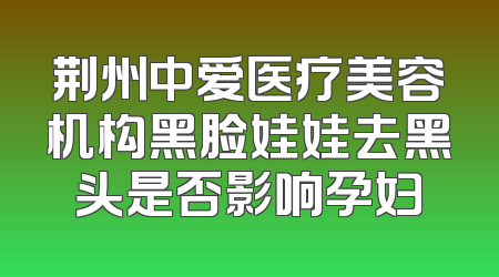 荆州中爱医疗美容机构黑脸娃娃去黑头是否影响孕妇
