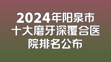 2024年阳泉市十大磨牙深覆合医院排名公布