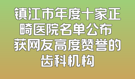 镇江市年度十家正畸医院名单公布 获网友高度赞誉的齿科机构