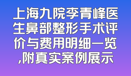 上海九院李青峰医生鼻部整形手术评价与费用明细一览，附真实案例展示