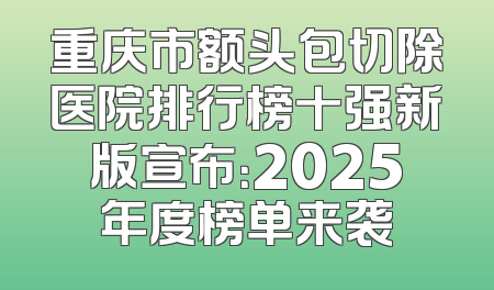 重庆市额头包切除医院排行榜十强新版宣布：2025年度榜单来袭
