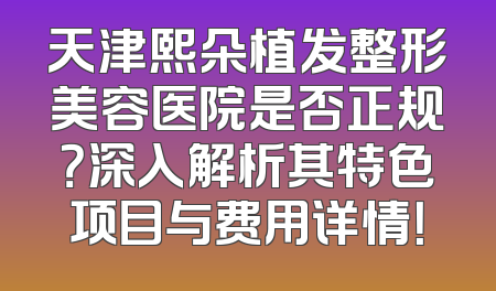 天津熙朵植发整形美容医院是否正规？深入解析其特色项目与费用详情！