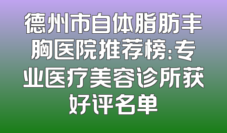 德州市自体脂肪丰胸医院推荐榜：专业医疗美容诊所获好评名单
