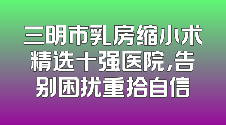 三明市乳房缩小术精选十强医院，告别困扰重拾自信