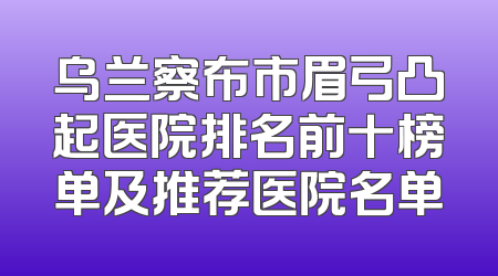 乌兰察布市眉弓凸起医院排名前十榜单及推荐医院名单