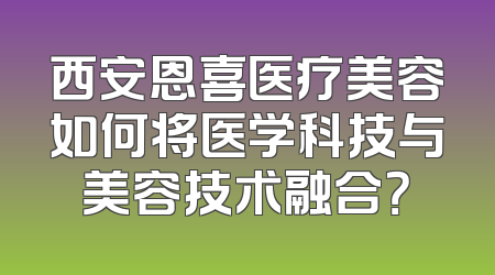 西安恩喜医疗美容如何将医学科技与美容技术融合？