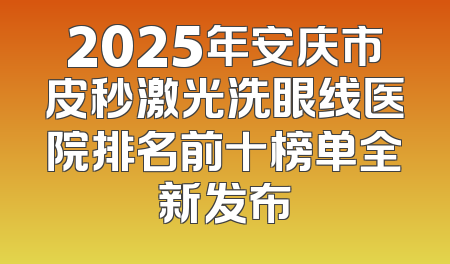 2025年安庆市皮秒激光洗眼线医院排名前十榜单全新发布