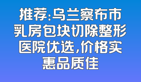 推荐：乌兰察布市乳房包块切除整形医院优选，价格实惠品质佳