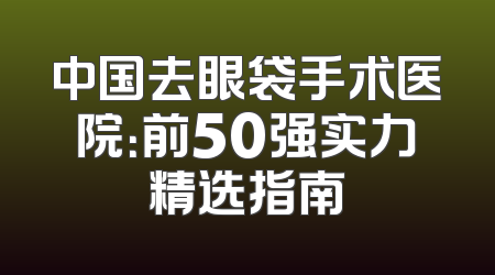 中国去眼袋手术医院：前50强实力精选指南