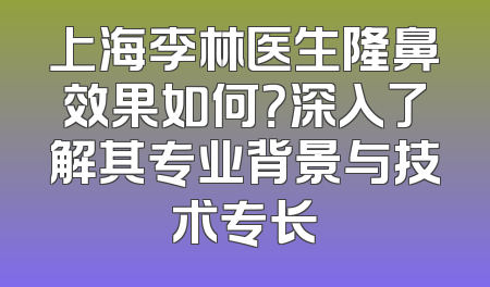 上海李林医生隆鼻效果如何？深入了解其专业背景与技术专长