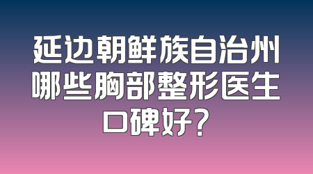 延边朝鲜族自治州哪些胸部整形医生口碑好？