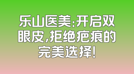 乐山医美：开启双眼皮，拒绝疤痕的完美选择！