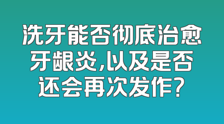 洗牙能否彻底治愈牙龈炎，以及是否还会再次发作？