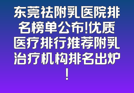 东莞祛附乳医院排名榜单公布！优质医疗排行推荐附乳治疗机构排名出炉！