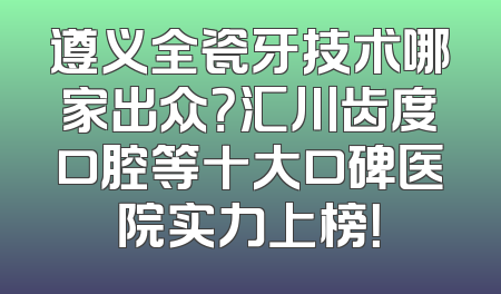 遵义全瓷牙技术哪家出众？汇川齿度口腔等十大口碑医院实力上榜！