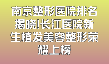 南京整形医院排名揭晓！长江医院新生植发美容整形荣耀上榜