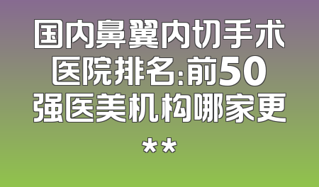 国内鼻翼内切手术医院排名：前50强医美机构哪家更**