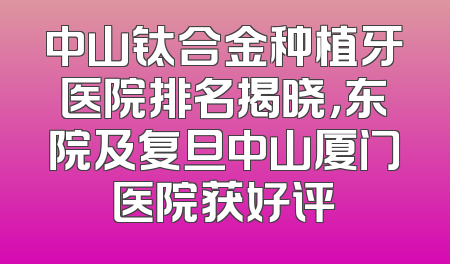 中山钛合金种植牙医院排名揭晓，东院及复旦中山厦门医院获好评