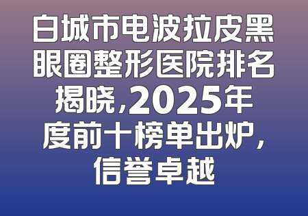 白城市电波拉皮黑眼圈整形医院排名揭晓，2025年度前十榜单出炉，信誉卓越