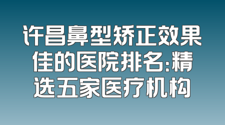 许昌鼻型矫正效果佳的医院排名：精选五家医疗机构