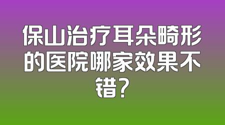 保山治疗耳朵畸形的医院哪家效果不错？