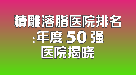 精雕溶脂医院排名：年度 50 强医院揭晓