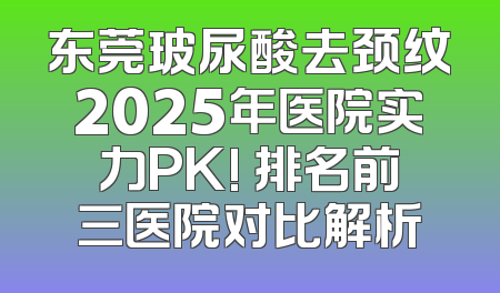 东莞玻尿酸去颈纹2025年医院实力PK! 排名前三医院对比解析