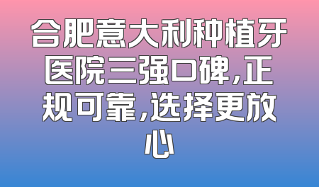 合肥意大利种植牙医院三强口碑，正规可靠，选择更放心