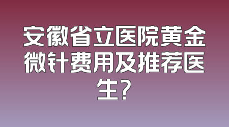 安徽省立医院黄金微针费用及推荐医生？