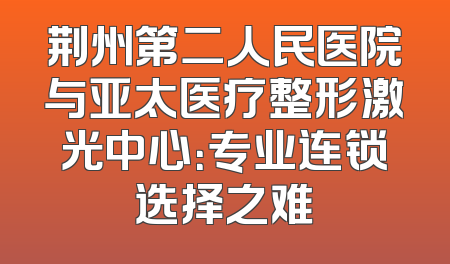 荆州第二人民医院与亚太医疗整形激光中心：专业连锁选择之难