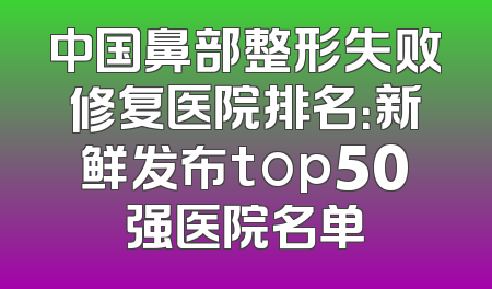 中国鼻部整形失败修复医院排名：新鲜发布top50强医院名单