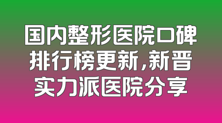 国内整形医院口碑排行榜更新，新晋实力派医院分享