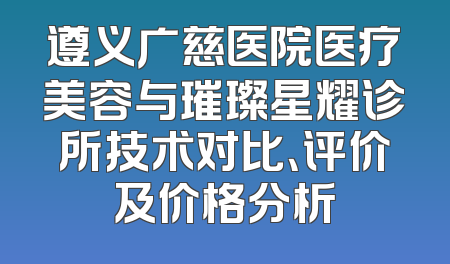 遵义广慈医院医疗美容与璀璨星耀诊所技术对比、评价及价格分析