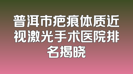 普洱市疤痕体质近视激光手术医院排名揭晓