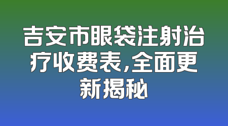 吉安市眼袋注射治疗收费表，全面更新揭秘