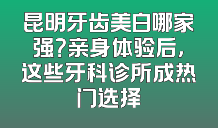 昆明牙齿美白哪家强？亲身体验后，这些牙科诊所成热门选择