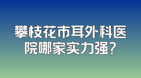攀枝花市耳外科医院哪家实力强？
