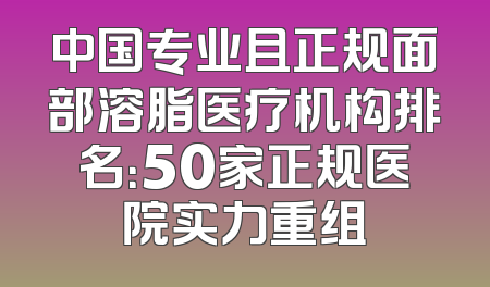 中国专业且正规面部溶脂医疗机构排名：50家正规医院实力重组