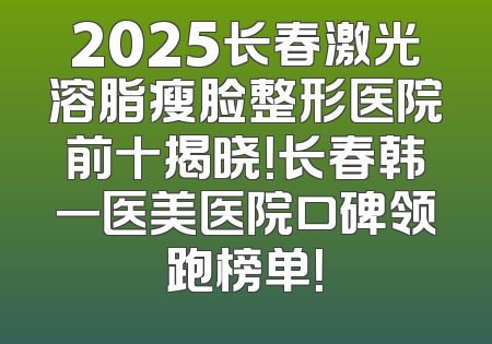 2025长春激光溶脂瘦脸整形医院前十揭晓！长春韩一医美医院口碑领跑榜单！