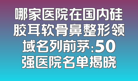 哪家医院在国内硅胶耳软骨鼻整形领域名列前茅：50强医院名单揭晓