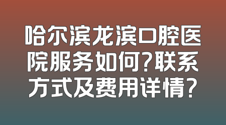 哈尔滨龙滨口腔医院服务如何？联系方式及费用详情？