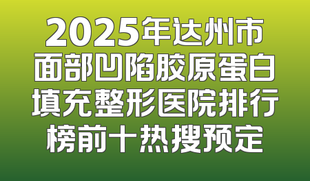 2025年达州市面部凹陷胶原蛋白填充整形医院排行榜前十热搜预定