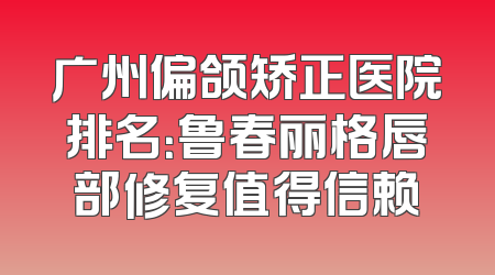 广州偏颌矫正医院排名：鲁春丽格唇部修复值得信赖