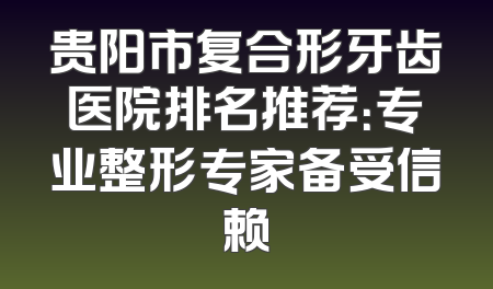 贵阳市复合形牙齿医院排名推荐：专业整形专家备受信赖