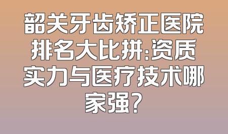 韶关牙齿矫正医院排名大比拼：资质实力与医疗技术哪家强？