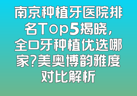 南京种植牙医院排名Top5揭晓，全口牙种植优选哪家？美奥博韵雅度对比解析